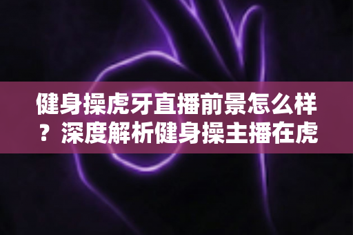 健身操虎牙直播前景怎么样?深度解析健身操主播在虎牙平台的发展机遇、变现路径与未来趋势 健身操虎牙直播前景怎么样?深度解析健身操主播在虎牙平台的发展机遇、变现路径与未来趋势