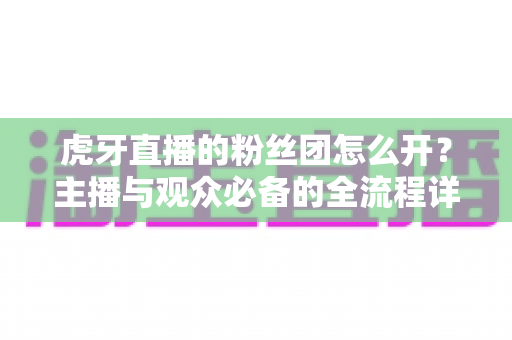 虎牙直播的粉丝团怎么开？主播与观众必备的全流程详细指南