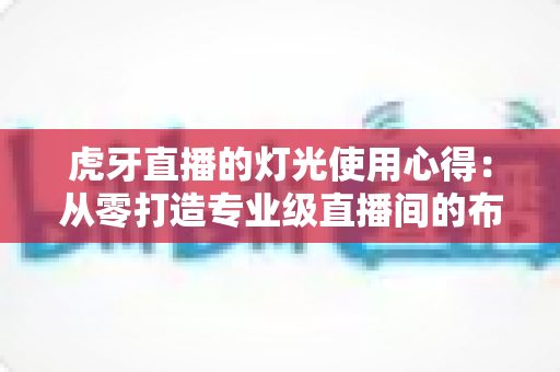 虎牙直播的灯光使用心得:从零打造专业级直播间的布光全攻略 虎牙直播的灯光使用心得:从零打造专业级直播间的布光全攻略