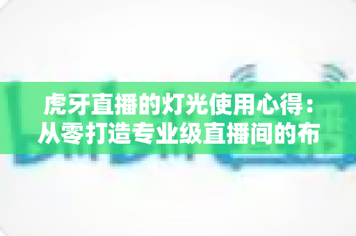 虎牙直播的灯光使用心得：从零打造专业级直播间的布光全攻略