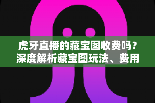 虎牙直播的藏宝图收费吗？深度解析藏宝图玩法、费用明细与免费参与攻略
