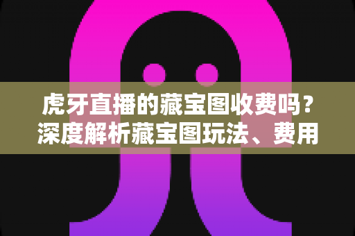 虎牙直播的藏宝图收费吗？深度解析藏宝图玩法、费用明细与免费参与攻略
