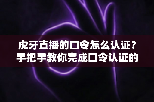 虎牙直播的口令怎么认证？手把手教你完成口令认证的完整攻略与避坑指南