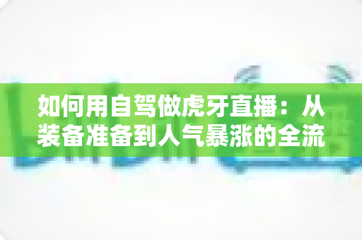 如何用自驾做虎牙直播：从装备准备到人气暴涨的全流程实战指南