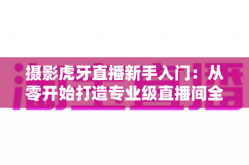 摄影虎牙直播新手入门:从零开始打造专业级直播间全攻略 摄影虎牙直播新手入门:从零开始打造专业级直播间全攻略