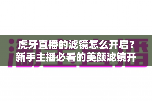 虎牙直播的滤镜怎么开启?新手主播必看的美颜滤镜开启教程与实用技巧分享 虎牙直播的滤镜怎么开启?新手主播必看的美颜滤镜开启教程与实用技巧分享