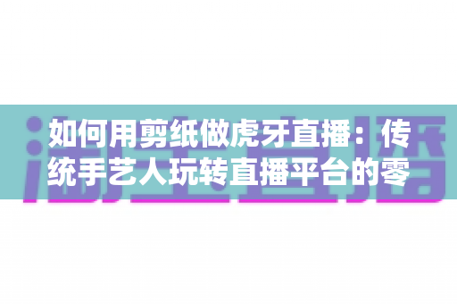 如何用剪纸做虎牙直播:传统手艺人玩转直播平台的零基础实战指南 如何用剪纸做虎牙直播:传统手艺人玩转直播平台的零基础实战指南