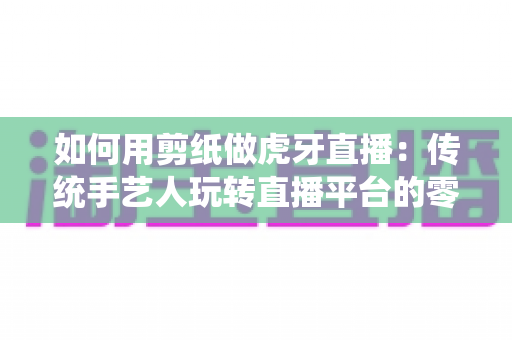 如何用剪纸做虎牙直播:传统手艺人玩转直播平台的零基础实战指南 如何用剪纸做虎牙直播:传统手艺人玩转直播平台的零基础实战指南
