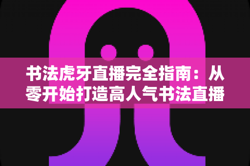 书法虎牙直播完全指南：从零开始打造高人气书法直播间