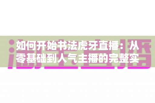 如何开始书法虎牙直播：从零基础到人气主播的完整实战指南