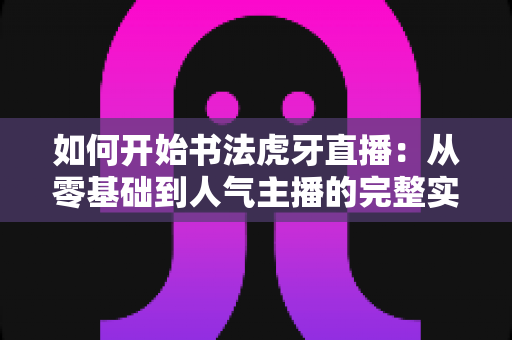 如何开始书法虎牙直播：从零基础到人气主播的完整实战指南
