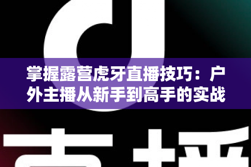掌握露营虎牙直播技巧:户外主播从新手到高手的实战全攻略 掌握露营虎牙直播技巧:户外主播从新手到高手的实战全攻略