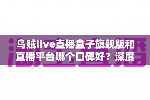 乌贼live直播盒子旗舰版和直播平台哪个口碑好？深度对比与选择指南