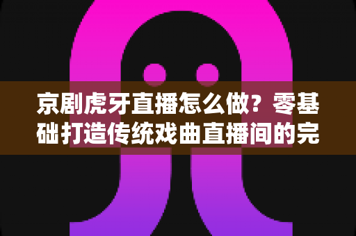 京剧虎牙直播怎么做?零基础打造传统戏曲直播间的完整实战指南 京剧虎牙直播怎么做?零基础打造传统戏曲直播间的完整实战指南