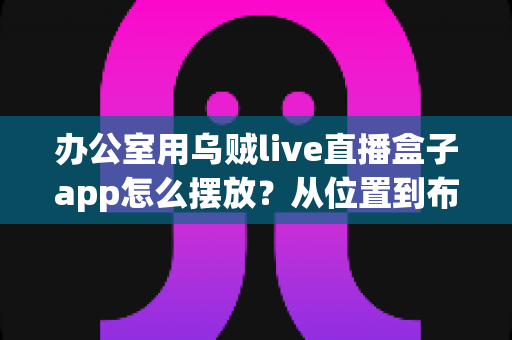 办公室用乌贼live直播盒子app怎么摆放?从位置到布局的全方位实用指南,助你打造专业级办公直播效果 办公室用乌贼live直播盒子app怎么摆放?从位置到布局的全方位实用指南,助你打造专业级办公直播效果