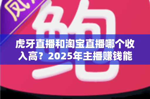 虎牙直播和淘宝直播哪个收入高？2025年主播赚钱能力深度对比与变现指南