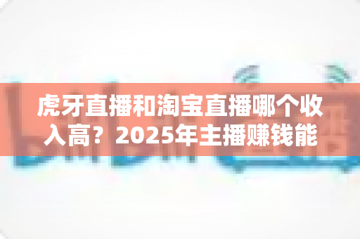 虎牙直播和淘宝直播哪个收入高？2025年主播赚钱能力深度对比与变现指南