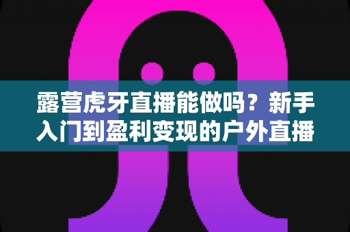 露营虎牙直播能做吗？新手入门到盈利变现的户外直播全攻略