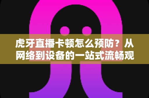 虎牙直播卡顿怎么预防?从网络到设备的一站式流畅观播优化指南 虎牙直播卡顿怎么预防?从网络到设备的一站式流畅观播优化指南