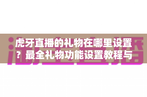 虎牙直播的礼物在哪里设置？最全礼物功能设置教程与使用指南