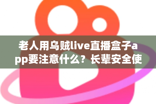 老人用乌贼live直播盒子app要注意什么？长辈安全使用直播软件的实用指南