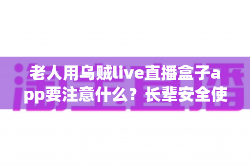 老人用乌贼live直播盒子app要注意什么？长辈安全使用直播软件的实用指南
