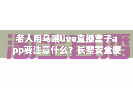 老人用乌贼live直播盒子app要注意什么？长辈安全使用直播软件的实用指南