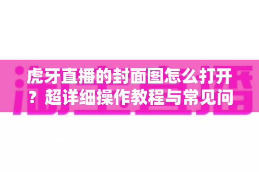 虎牙直播的封面图怎么打开?超详细操作教程与常见问题全解析 虎牙直播的封面图怎么打开?超详细操作教程与常见问题全解析