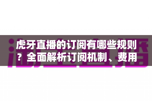 虎牙直播的订阅有哪些规则？全面解析订阅机制、费用与常见注意事项
