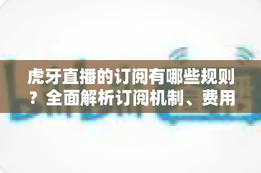 虎牙直播的订阅有哪些规则？全面解析订阅机制、费用与常见注意事项