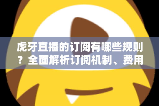 虎牙直播的订阅有哪些规则？全面解析订阅机制、费用与常见注意事项