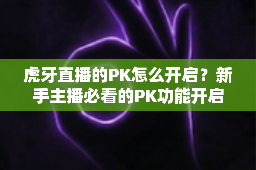 虎牙直播的PK怎么开启?新手主播必看的PK功能开启教程与实战玩法指南 虎牙直播的PK怎么开启?新手主播必看的PK功能开启教程与实战玩法指南