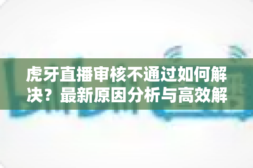 虎牙直播审核不通过如何解决?最新原因分析与高效解决方案全攻略 虎牙直播审核不通过如何解决?最新原因分析与高效解决方案全攻略