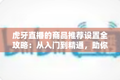 虎牙直播的商品推荐设置全攻略:从入门到精通,助你提升直播间带货转化率 虎牙直播的商品推荐设置全攻略:从入门到精通,助你提升直播间带货转化率