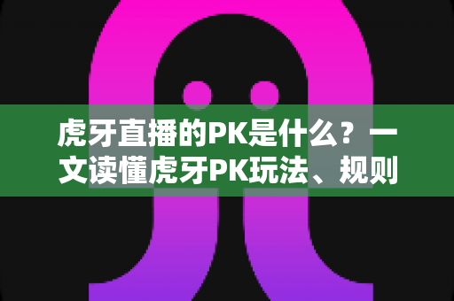 虎牙直播的PK是什么?一文读懂虎牙PK玩法、规则与实战技巧全攻略 虎牙直播的PK是什么?一文读懂虎牙PK玩法、规则与实战技巧全攻略