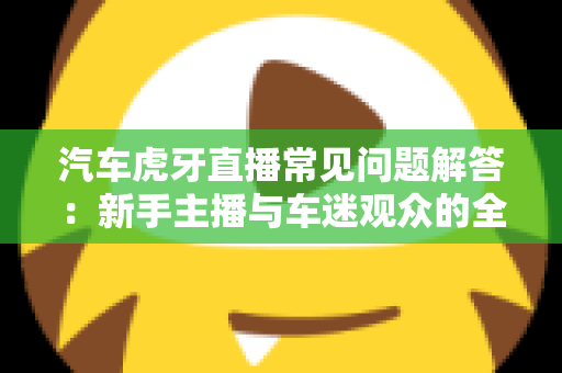 汽车虎牙直播常见问题解答:新手主播与车迷观众的全方位实用指南 汽车虎牙直播常见问题解答:新手主播与车迷观众的全方位实用指南