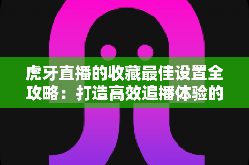 虎牙直播的收藏最佳设置全攻略:打造高效追播体验的完整指南 虎牙直播的收藏最佳设置全攻略:打造高效追播体验的完整指南