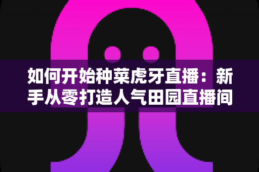 如何开始种菜虎牙直播:新手从零打造人气田园直播间的完整攻略 如何开始种菜虎牙直播:新手从零打造人气田园直播间的完整攻略