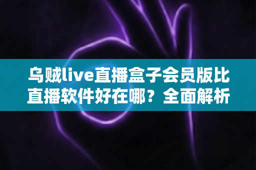 乌贼live直播盒子会员版比直播软件好在哪?全面解析会员版核心优势 乌贼live直播盒子会员版比直播软件好在哪?全面解析会员版核心优势