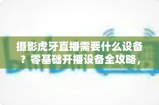 摄影虎牙直播需要什么设备?零基础开播设备全攻略,手把手教你搭建高人气直播间 摄影虎牙直播需要什么设备?零基础开播设备全攻略,手把手教你搭建高人气直播间