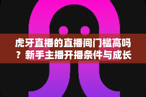 虎牙直播的直播间门槛高吗？新手主播开播条件与成长路径全解析