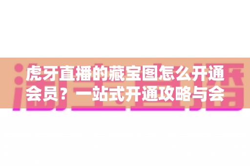 虎牙直播的藏宝图怎么开通会员?一站式开通攻略与会员权益全解析 虎牙直播的藏宝图怎么开通会员?一站式开通攻略与会员权益全解析