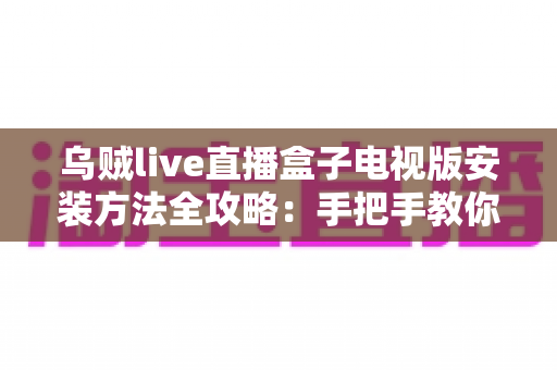 乌贼live直播盒子电视版安装方法全攻略：手把手教你完成大屏安装，附常见问题解决方案