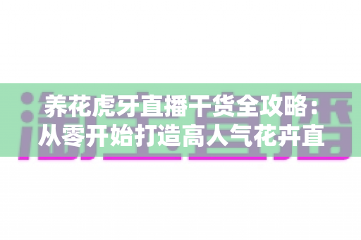 养花虎牙直播干货全攻略:从零开始打造高人气花卉直播间的实战秘籍 养花虎牙直播干货全攻略:从零开始打造高人气花卉直播间的实战秘籍