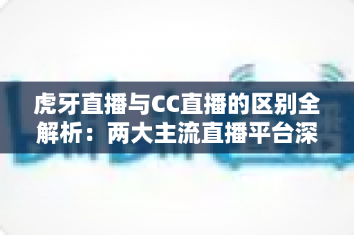 虎牙直播与CC直播的区别全解析：两大主流直播平台深度对比，帮你找到最适合自己的选择