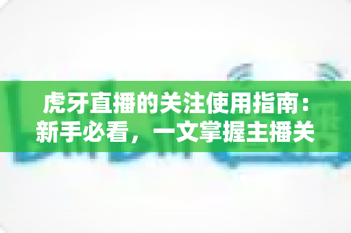 虎牙直播的关注使用指南：新手必看，一文掌握主播关注功能全流程