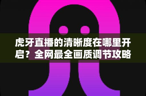 虎牙直播的清晰度在哪里开启?全网最全画质调节攻略,一键解锁蓝光超清观影体验 虎牙直播的清晰度在哪里开启?全网最全画质调节攻略,一键解锁蓝光超清观影体验