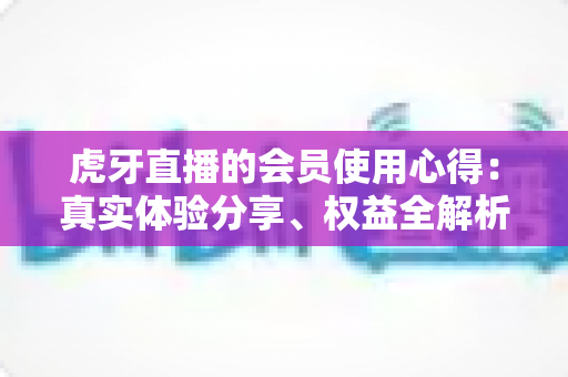 虎牙直播的会员使用心得：真实体验分享、权益全解析与购买建议一网打尽
