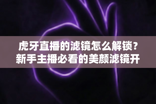 虎牙直播的滤镜怎么解锁？新手主播必看的美颜滤镜开启全攻略