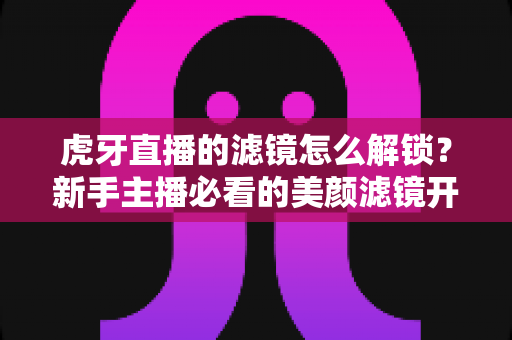 虎牙直播的滤镜怎么解锁？新手主播必看的美颜滤镜开启全攻略